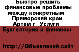 Быстро решить финансовые проблемы между конкретным - Приморский край, Артем г. Услуги » Бухгалтерия и финансы   